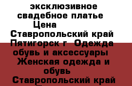 эксклюзивное свадебное платье › Цена ­ 15 000 - Ставропольский край, Пятигорск г. Одежда, обувь и аксессуары » Женская одежда и обувь   . Ставропольский край,Пятигорск г.